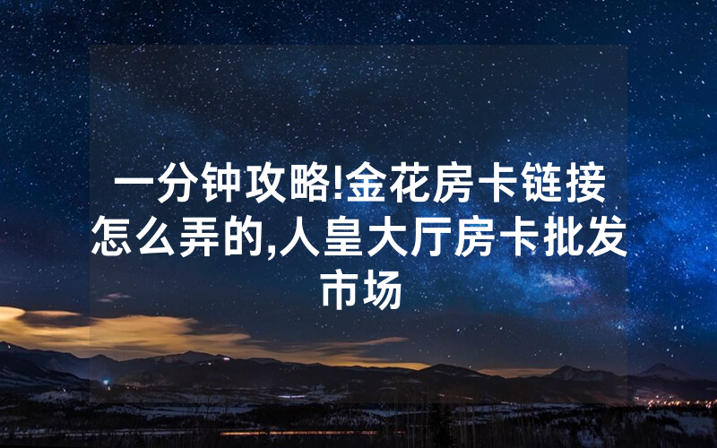 一分钟攻略!金花房卡链接怎么弄的,人皇大厅房卡批发市场