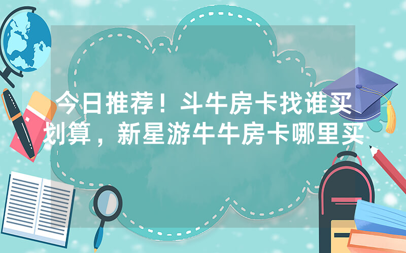 今日推荐！斗牛房卡找谁买划算，新星游牛牛房卡哪里买