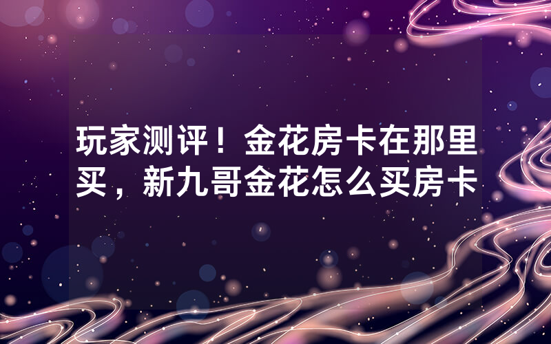 玩家测评!金花房卡在那里买,新九哥金花怎么买房卡