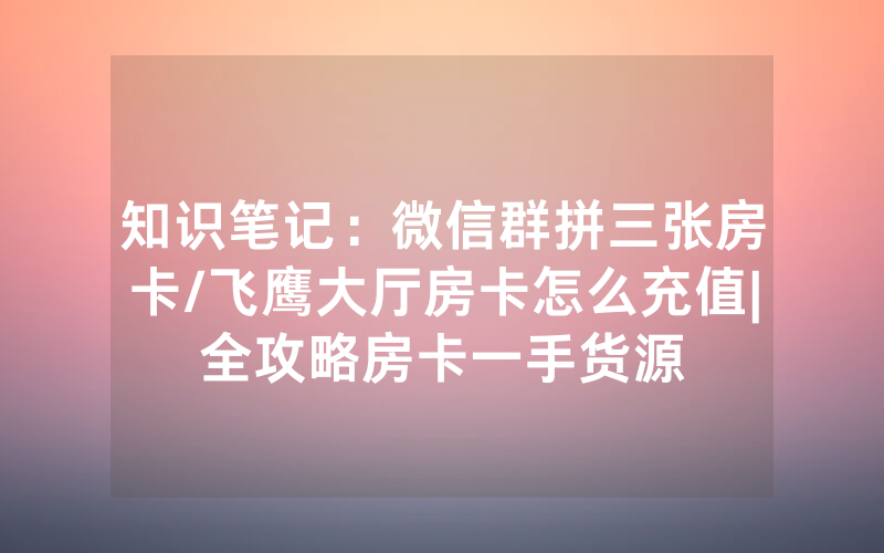 知识笔记：微信群拼三张房卡/飞鹰大厅房卡怎么充值|全攻略房卡一手货源