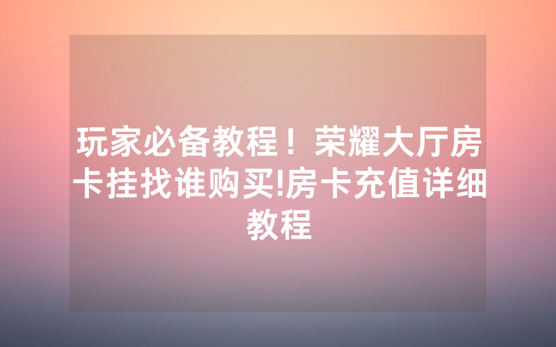 玩家必备教程！荣耀大厅房卡挂找谁购买!房卡充值详细教程
