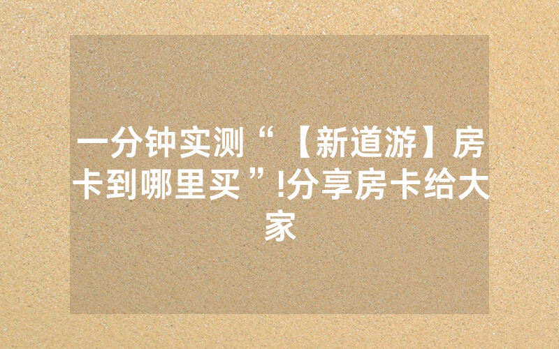 一分钟实测“【新道游】房卡到哪里买”!分享房卡给大家