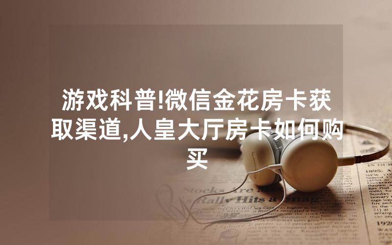 游戏科普!微信金花房卡获取渠道,人皇大厅房卡如何购买