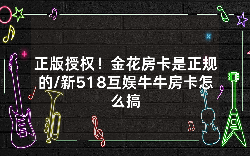 正版授权！金花房卡是正规的/新518互娱牛牛房卡怎么搞