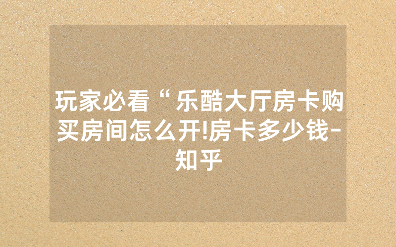 玩家必看“乐酷大厅房卡购买房间怎么开!房卡多少钱-知乎