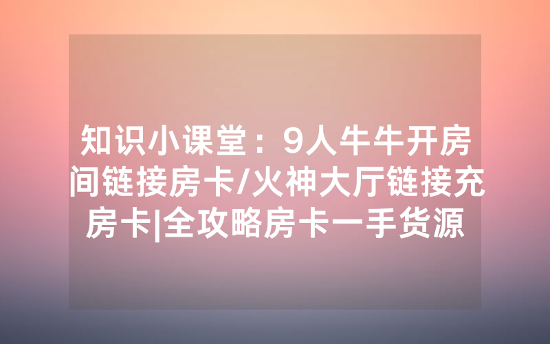 知识小课堂：9人牛牛开房间链接房卡/火神大厅链接充房卡|全攻略房卡一手货源