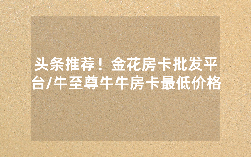 头条推荐！金花房卡批发平台/牛至尊牛牛房卡最低价格