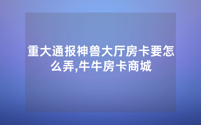 重大通报神兽大厅房卡要怎么弄,牛牛房卡商城