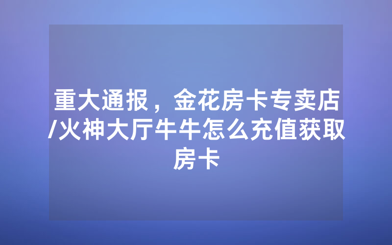 重大通报，金花房卡专卖店/火神大厅牛牛怎么充值获取房卡