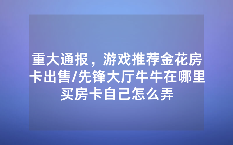 重大通报，游戏推荐金花房卡出售/先锋大厅牛牛在哪里买房卡自己怎么弄