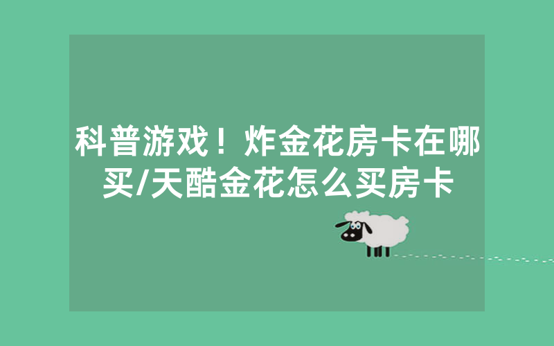科普游戏！炸金花房卡在哪买/天酷金花怎么买房卡
