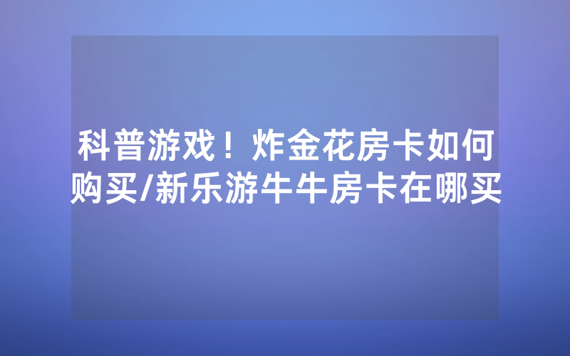 科普游戏！炸金花房卡如何购买/新乐游牛牛房卡在哪买