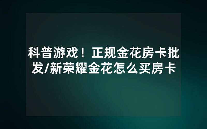 科普游戏！正规金花房卡批发/新荣耀金花怎么买房卡