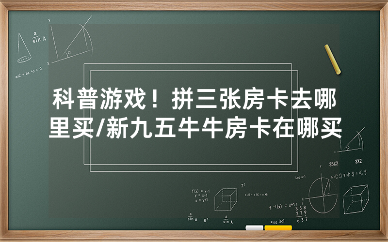 科普游戏！拼三张房卡去哪里买/新九五牛牛房卡在哪买