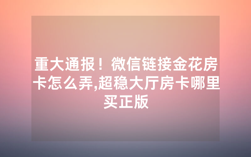 重大通报！微信链接金花房卡怎么弄,超稳大厅房卡哪里买正版