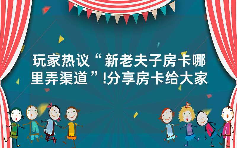 玩家热议“新老夫子房卡哪里弄渠道”!分享房卡给大家