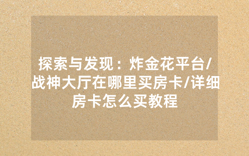 探索与发现：炸金花平台/战神大厅在哪里买房卡/详细房卡怎么买教程