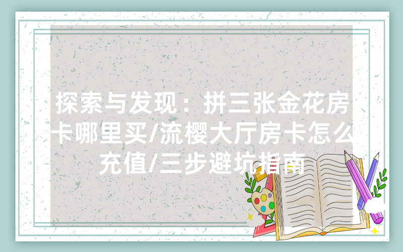 探索与发现：拼三张金花房卡哪里买/流樱大厅房卡怎么充值/三步避坑指南