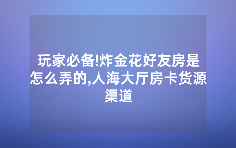 玩家必备!炸金花好友房是怎么弄的,人海大厅房卡货源渠道