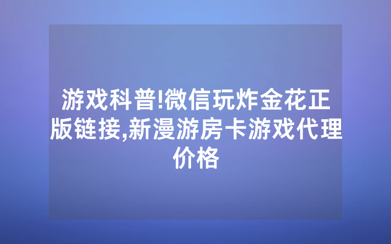 游戏科普!微信玩炸金花正版链接,新漫游房卡游戏代理价格