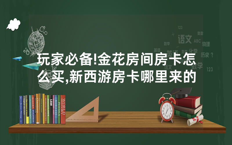 玩家必备!金花房间房卡怎么买,新西游房卡哪里来的