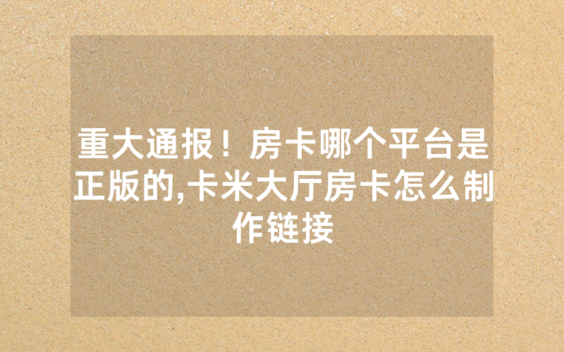 重大通报！房卡哪个平台是正版的,卡米大厅房卡怎么制作链接