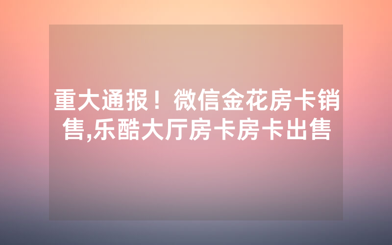 重大通报！微信金花房卡销售,乐酷大厅房卡房卡出售