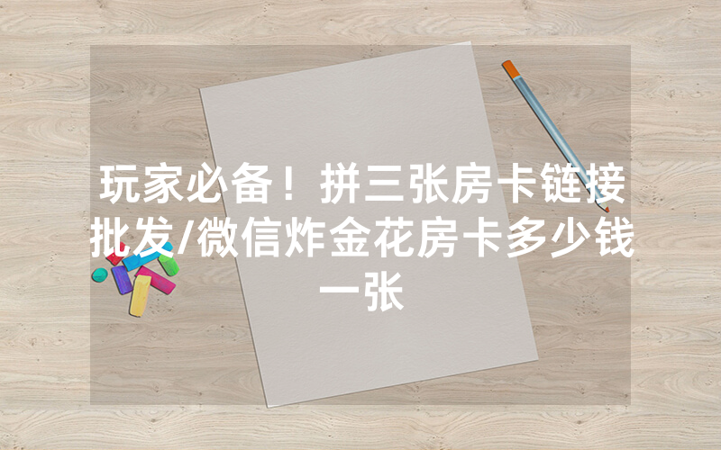 玩家必备！拼三张房卡链接批发/微信炸金花房卡多少钱一张