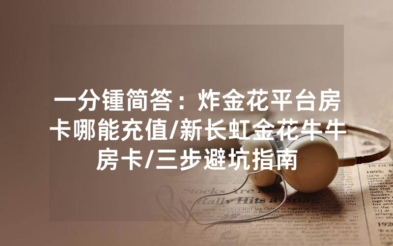 一分锺简答：炸金花平台房卡哪能充值/新长虹金花牛牛房卡/三步避坑指南