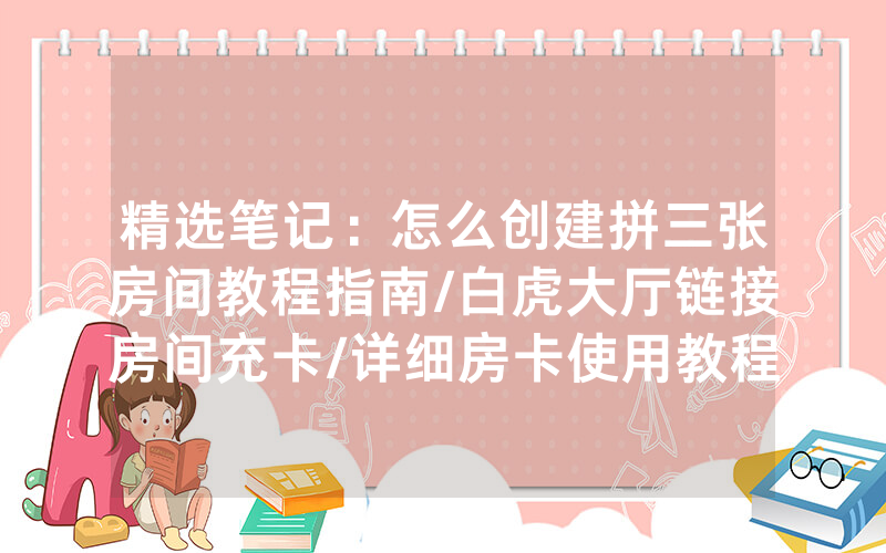 精选笔记：怎么创建拼三张房间教程指南/白虎大厅链接房间充卡/详细房卡使用教程