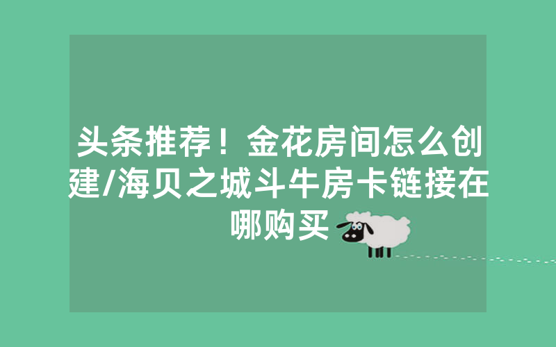 头条推荐！金花房间怎么创建/海贝之城斗牛房卡链接在哪购买