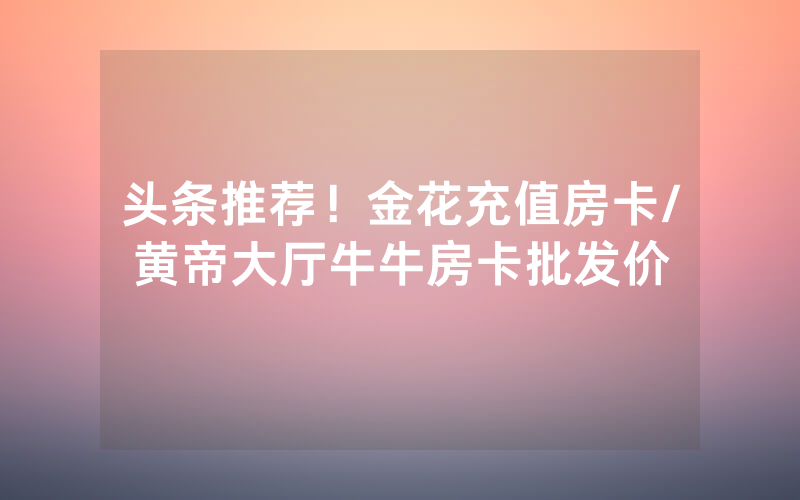 头条推荐！金花充值房卡/黄帝大厅牛牛房卡批发价