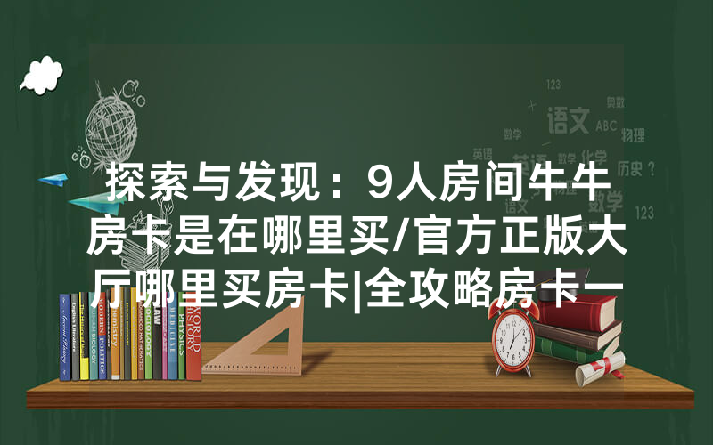 探索与发现：9人房间牛牛房卡是在哪里买/官方正版大厅哪里买房卡|全攻略房卡一手货源