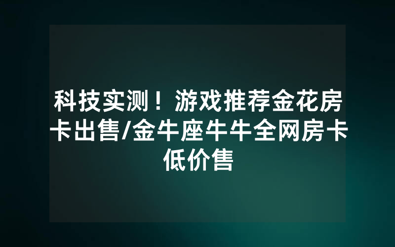 科技实测！游戏推荐金花房卡出售/金牛座牛牛全网房卡低价售