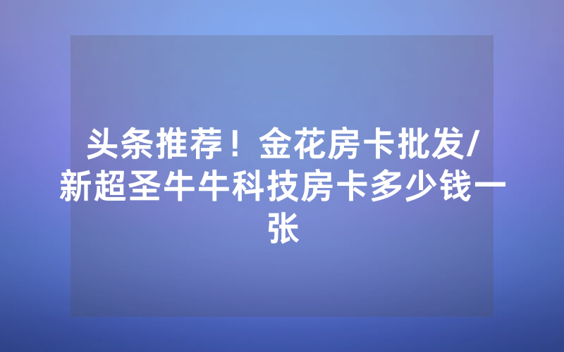 头条推荐！金花房卡批发/新超圣牛牛科技房卡多少钱一张
