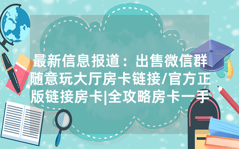 最新信息报道：出售微信群随意玩大厅房卡链接/官方正版链接房卡|全攻略房卡一手货源