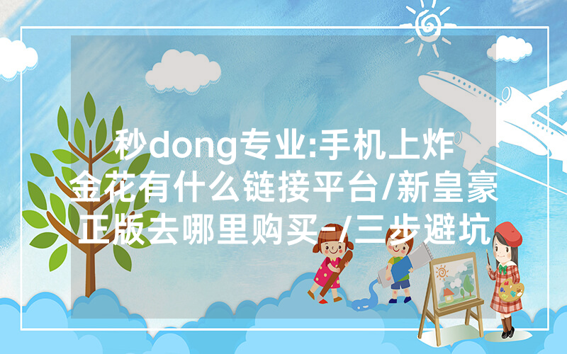 秒dong专业:手机上炸金花有什么链接平台/新皇豪正版去哪里购买-/三步避坑指南