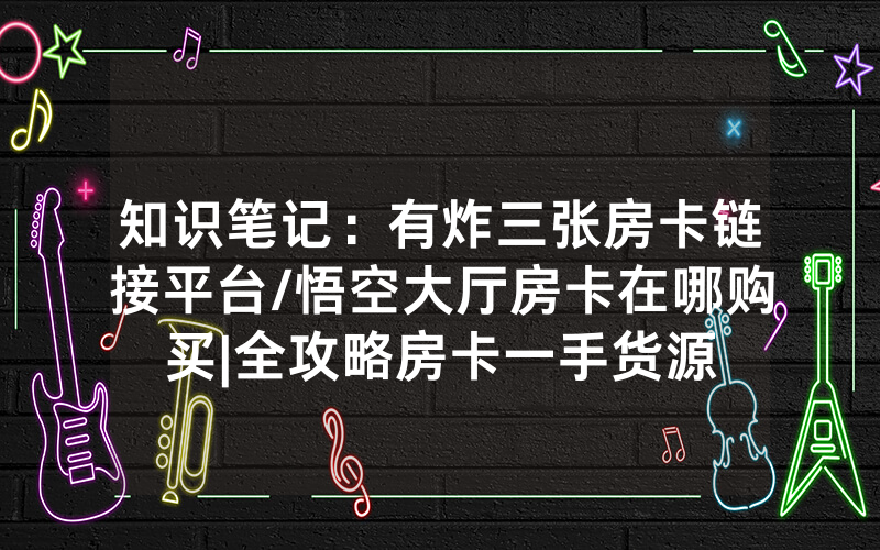 知识笔记：有炸三张房卡链接平台/悟空大厅房卡在哪购买|全攻略房卡一手货源
