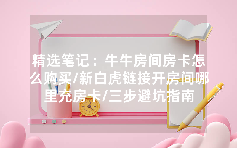 精选笔记：牛牛房间房卡怎么购买/新白虎链接开房间哪里充房卡/三步避坑指南