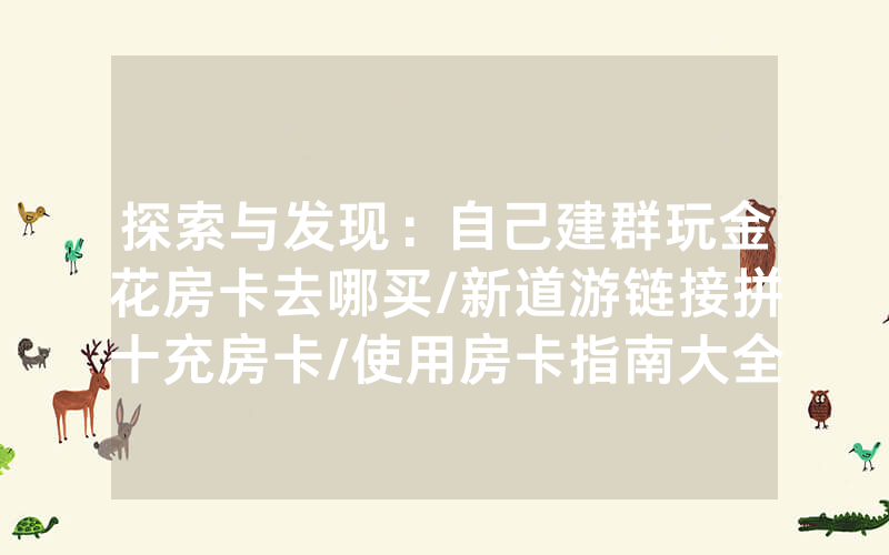 探索与发现：自己建群玩金花房卡去哪买/新道游链接拼十充房卡/使用房卡指南大全