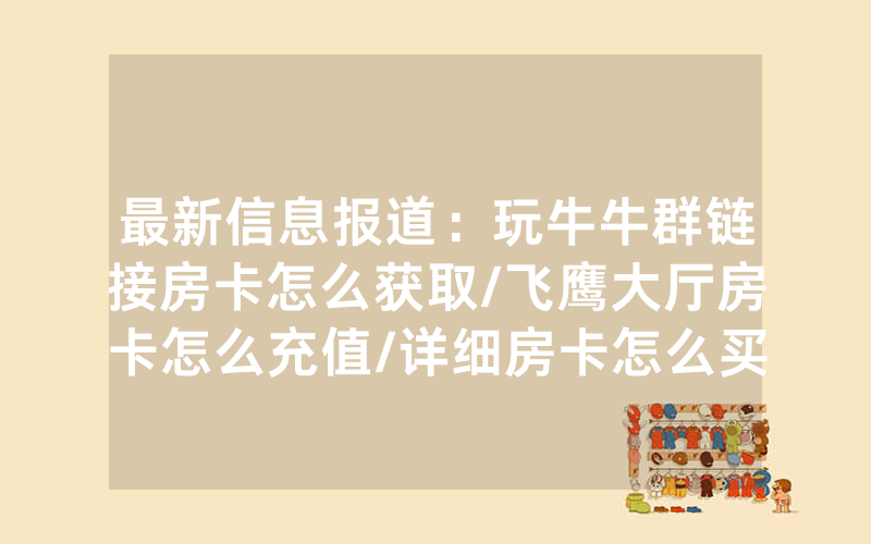 最新信息报道：玩牛牛群链接房卡怎么获取/飞鹰大厅房卡怎么充值/详细房卡怎么买教程