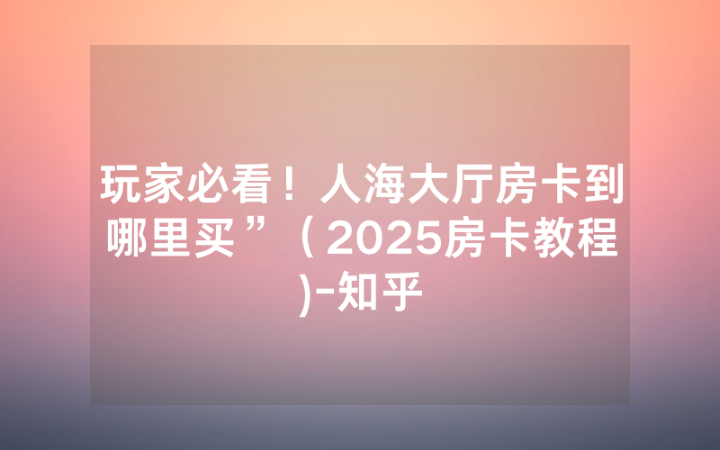 玩家必看！人海大厅房卡到哪里买”（2025房卡教程)-知乎