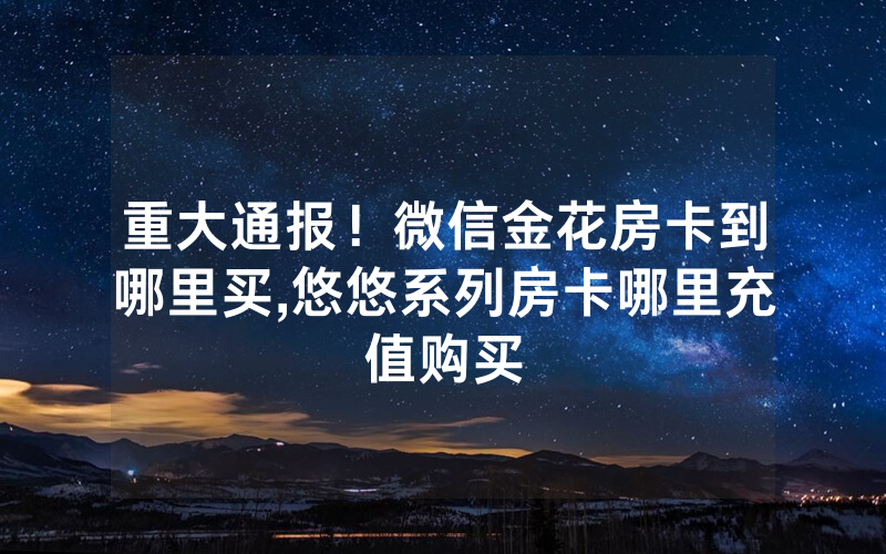 重大通报！微信金花房卡到哪里买,悠悠系列房卡哪里充值购买