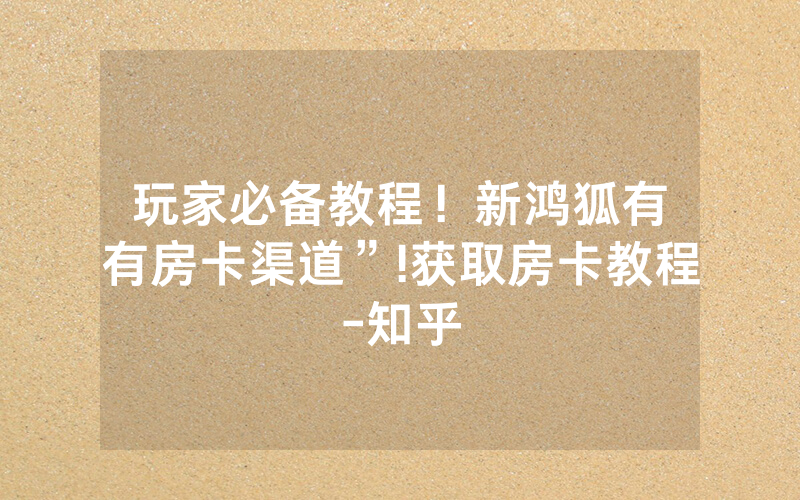 玩家必备教程！新鸿狐有沒有房卡渠道”!获取房卡教程-知乎