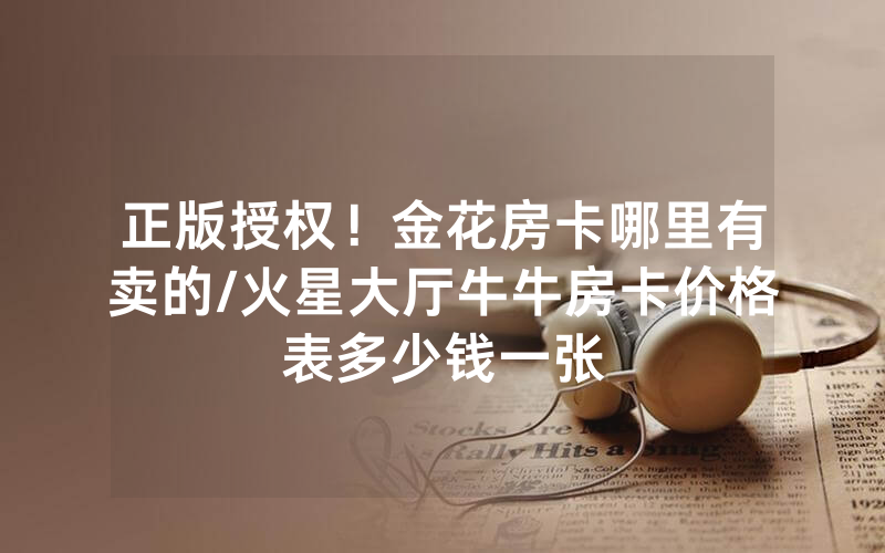 正版授权！金花房卡哪里有卖的/火星大厅牛牛房卡价格表多少钱一张