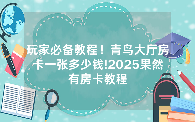 玩家必备教程！青鸟大厅房卡一张多少钱!2025果然有房卡教程