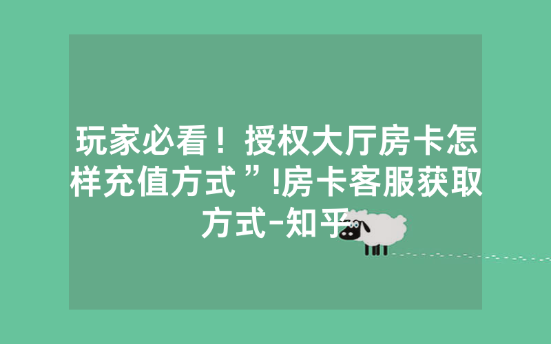 玩家必看！授权大厅房卡怎样充值方式”!房卡客服获取方式-知乎