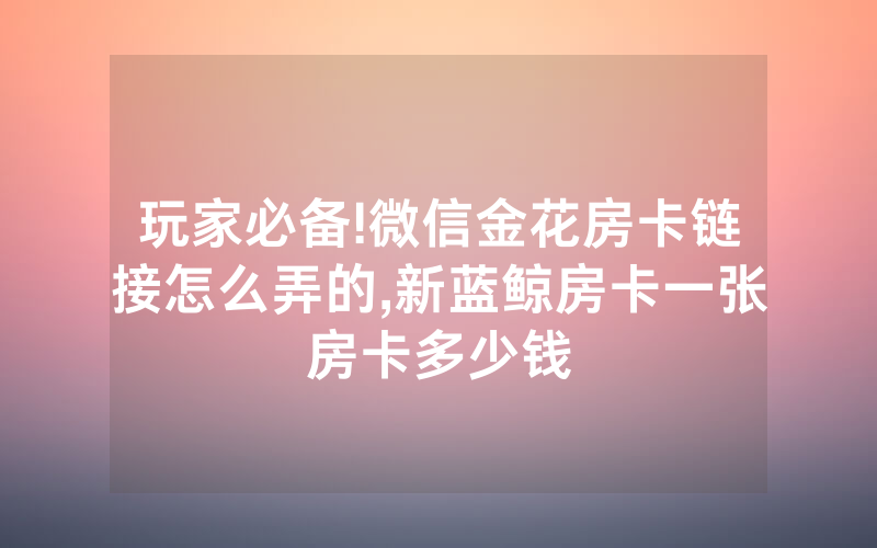 玩家必备!微信金花房卡链接怎么弄的,新蓝鲸房卡一张房卡多少钱