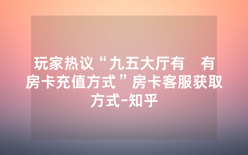 玩家热议“九五大厅有沒有房卡充值方式”房卡客服获取方式-知乎