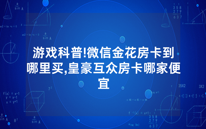 游戏科普!微信金花房卡到哪里买,皇豪互众房卡哪家便宜